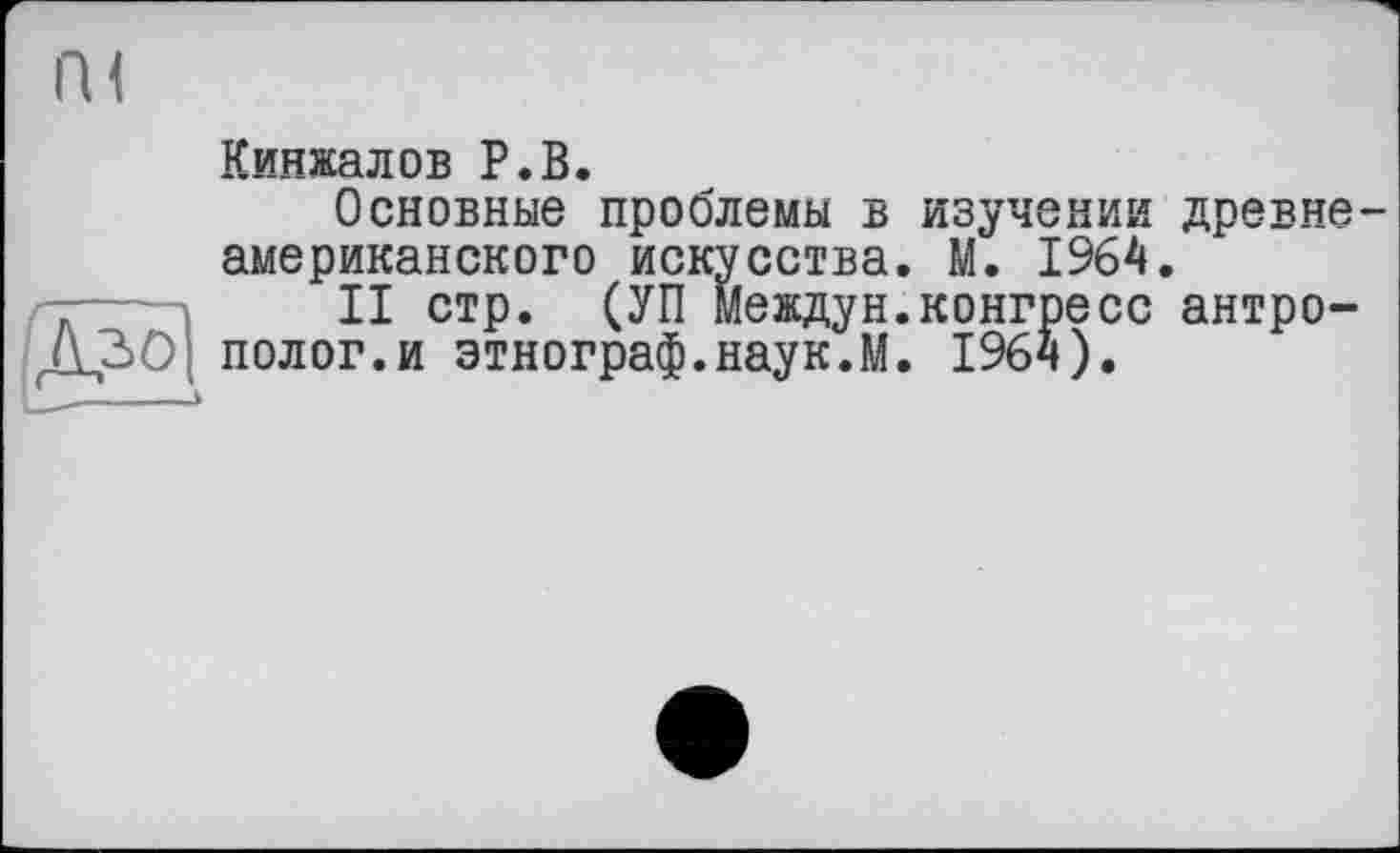 ﻿
Кинжалов P.В.
Основные проблемы в изучении древне-американского искусства. М. 1964.
II стр. (УП Междун.конгресс антрополог, и этнограф.наук.М. 1964).